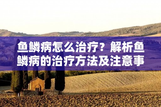 鱼鳞病怎么治疗？解析鱼鳞病的治疗方法及注意事项