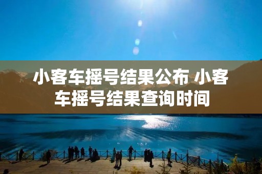 小客车摇号结果公布 小客车摇号结果查询时间