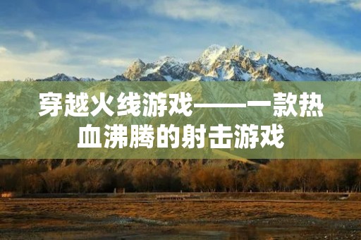 穿越火线游戏——一款热血沸腾的射击游戏 穿越火线游戏——一款热血沸腾的射击游戏
