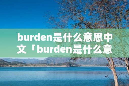 burden是什么意思中文「burden是什么意思中文翻译是什么意思啊了」