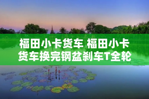 福田小卡货车 福田小卡货车换完钢盆刹车T全轮过热怎么办 福田小卡货车 福田小卡货车换完钢盆刹车T全轮过热怎么办