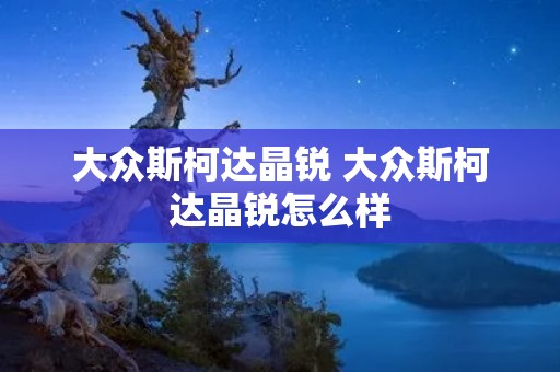 大众斯柯达晶锐 大众斯柯达晶锐怎么样 大众斯柯达晶锐 大众斯柯达晶锐怎么样