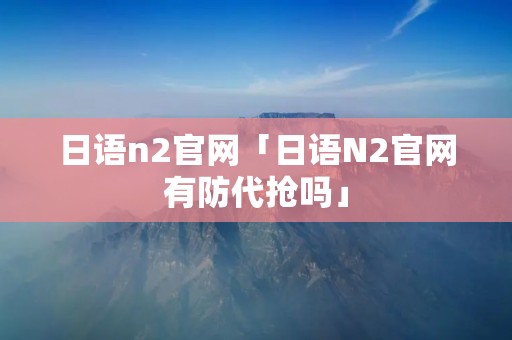 日语n2官网「日语N2官网有防代抢吗」