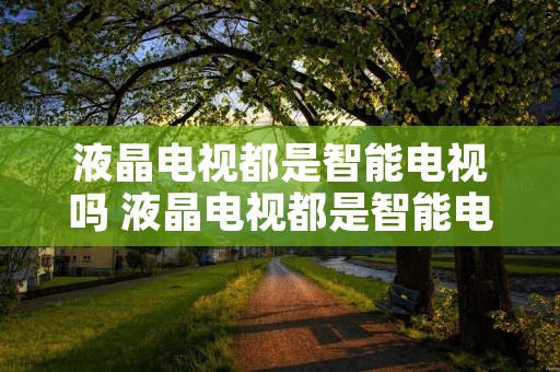 液晶电视都是智能电视吗 液晶电视都是智能电视吗知乎 液晶电视都是智能电视吗 液晶电视都是智能电视吗知乎