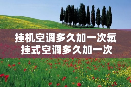 挂机空调多久加一次氟 挂式空调多久加一次氟利昂 挂机空调多久加一次氟 挂式空调多久加一次氟利昂