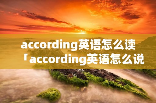 according英语怎么读「according英语怎么说读」
