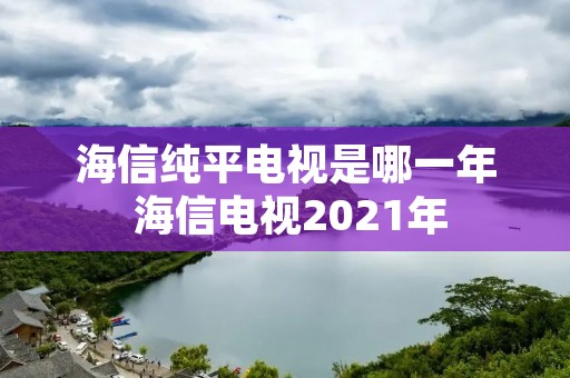 海信纯平电视是哪一年 海信电视2021年