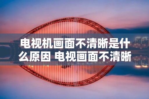 电视机画面不清晰是什么原因 电视画面不清晰怎么解决