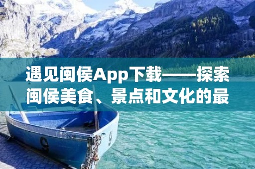 遇见闽侯App下载——探索闽侯美食、景点和文化的最佳指南 遇见闽侯App下载——探索闽侯美食、景点和文化的最佳指南