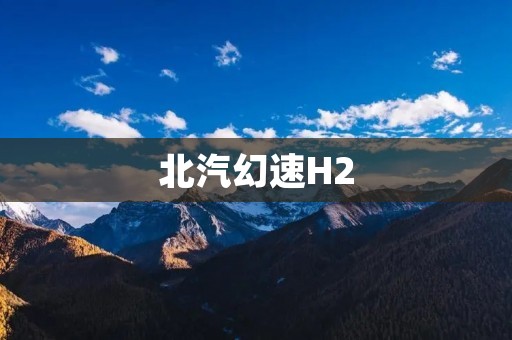 北汽幻速H2:豪华驾驶体验的完美选择 北汽幻速H2:豪华驾驶体验的完美选择