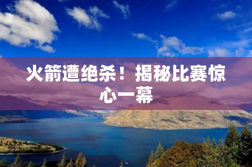 火箭遭绝杀!揭秘比赛惊心一幕 火箭遭绝杀!揭秘比赛惊心一幕