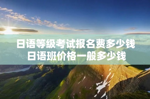 日语等级考试报名费多少钱 日语班价格一般多少钱