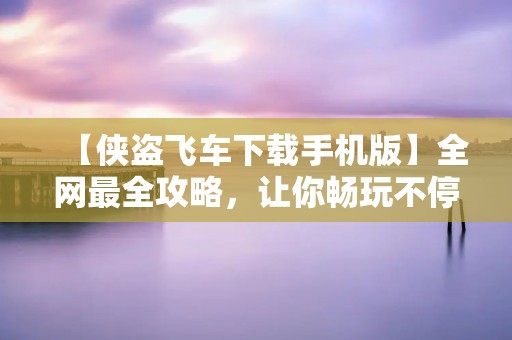 【侠盗飞车下载手机版】全网最全攻略，让你畅玩不停！