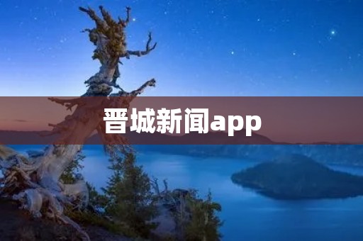 晋城新闻app：获取最新资讯，畅享晋城精彩生活