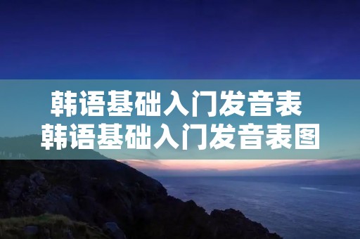 韩语基础入门发音表 韩语基础入门发音表图片 韩语基础入门发音表 韩语基础入门发音表图片