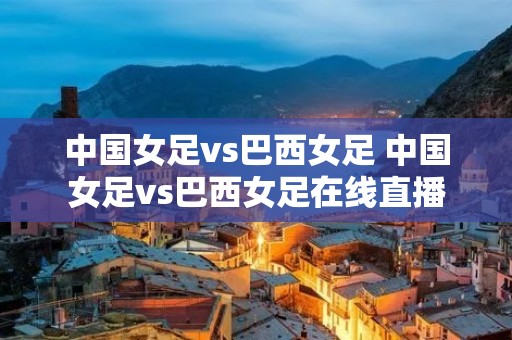 中国女足vs巴西女足 中国女足vs巴西女足在线直播