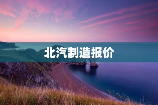 北汽制造报价:了解北汽制造汽车价格的几大要素 北汽制造报价:了解北汽制造汽车价格的几大要素