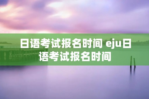 日语考试报名时间 eju日语考试报名时间
