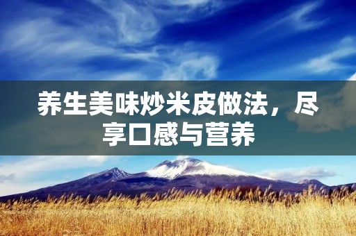养生美味炒米皮做法,尽享口感与营养 养生美味炒米皮做法,尽享口感与营养