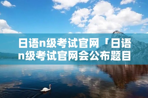 日语n级考试官网「日语n级考试官网会公布题目和答案吗」