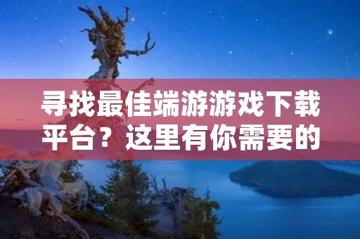 寻找最佳端游游戏下载平台?这里有你需要的一切!