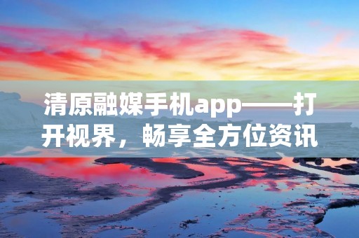 清原融媒手机app——打开视界，畅享全方位资讯体验