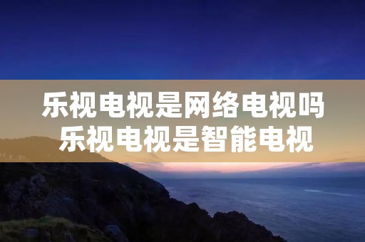 乐视电视是网络电视吗 乐视电视是智能电视吗 乐视电视是网络电视吗 乐视电视是智能电视吗