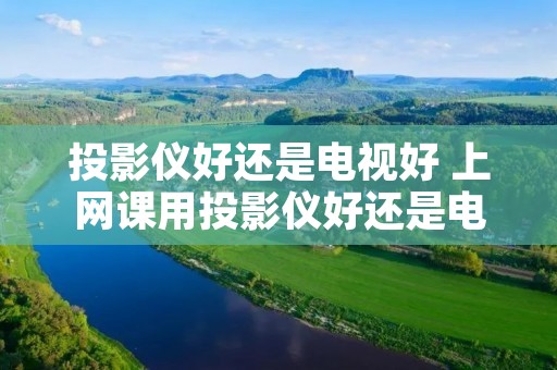 投影仪好还是电视好 上网课用投影仪好还是电视好 投影仪好还是电视好 上网课用投影仪好还是电视好