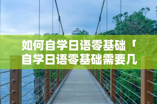 如何自学日语零基础「自学日语零基础需要几年」 如何自学日语零基础「自学日语零基础需要几年」