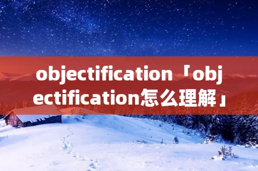 objectification「objectification怎么理解」 objectification「objectification怎么理解」