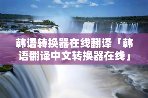 韩语转换器在线翻译「韩语翻译中文转换器在线」