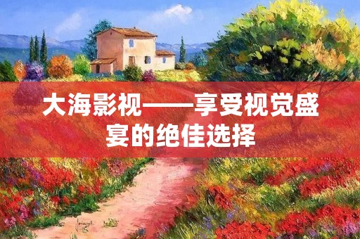 大海影视——享受视觉盛宴的绝佳选择 大海影视——享受视觉盛宴的绝佳选择