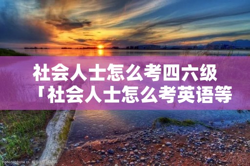 社会人士怎么考四六级「社会人士怎么考英语等级」