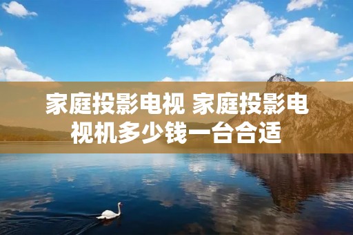 家庭投影电视 家庭投影电视机多少钱一台合适