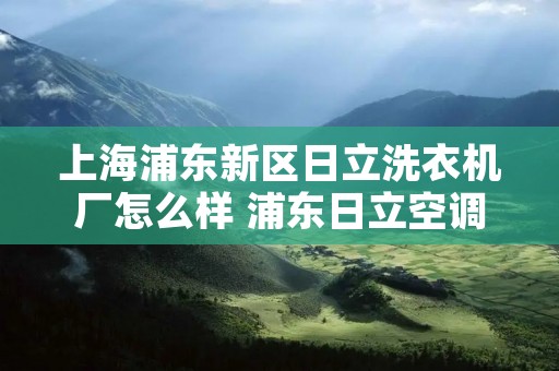 上海浦东新区日立洗衣机厂怎么样 浦东日立空调厂怎么样 上海浦东新区日立洗衣机厂怎么样 浦东日立空调厂怎么样