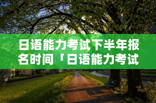 日语能力考试下半年报名时间「日语能力考试报名时间12月」