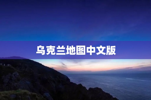 乌克兰地图中文版:让你更好地了解乌克兰 乌克兰地图中文版:让你更好地了解乌克兰