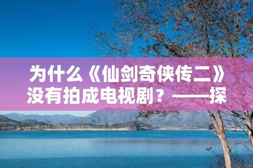 为什么《仙剑奇侠传二》没有拍成电视剧？——探究原因与影响