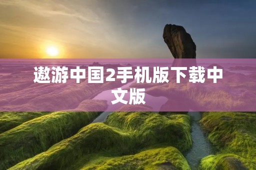 遨游中国2手机版下载中文版：全新旅游体验，让你感受中国的魅力！