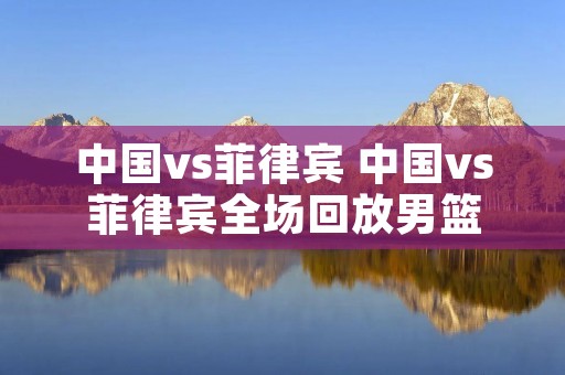 中国vs菲律宾 中国vs菲律宾全场回放男篮 中国vs菲律宾 中国vs菲律宾全场回放男篮