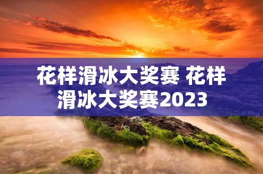花样滑冰大奖赛 花样滑冰大奖赛2023 花样滑冰大奖赛 花样滑冰大奖赛2023