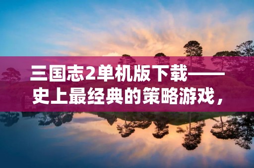 三国志2单机版下载——史上最经典的策略游戏，重磅来袭！