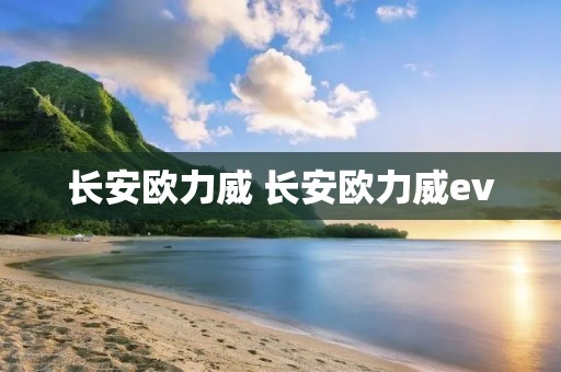 长安欧力威 长安欧力威ev 长安欧力威 长安欧力威ev