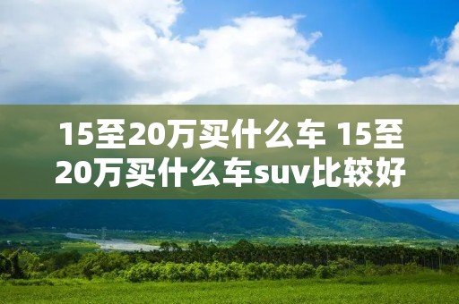 15至20万买什么车 15至20万买什么车suv比较好 15至20万买什么车 15至20万买什么车suv比较好