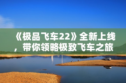 《极品飞车22》全新上线，带你领略极致飞车之旅