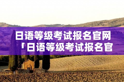 日语等级考试报名官网「日语等级考试报名官网入口2022」 日语等级考试报名官网「日语等级考试报名官网入口2022」