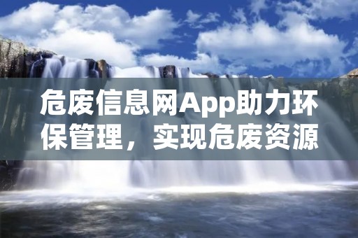 危废信息网App助力环保管理，实现危废资源的高效利用