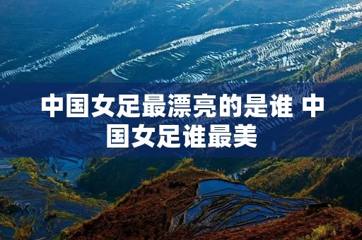 中国女足最漂亮的是谁 中国女足谁最美