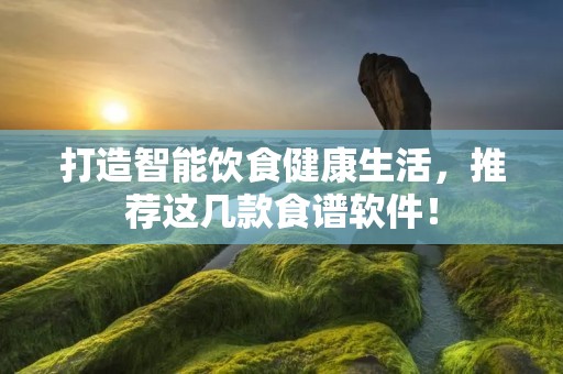 打造智能饮食健康生活，推荐这几款食谱软件！