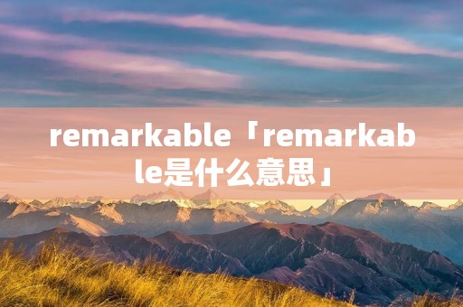 remarkable「remarkable是什么意思」 remarkable「remarkable是什么意思」